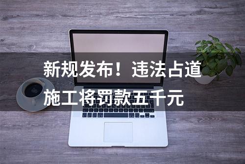 新规发布！违法占道施工将罚款五千元