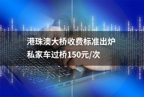 港珠澳大桥收费标准出炉 私家车过桥150元/次