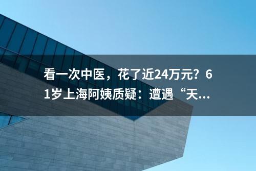 看一次中医，花了近24万元？61岁上海阿姨质疑：遭遇“天价诊疗”