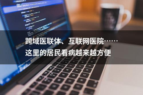 跨域医联体、互联网医院……这里的居民看病越来越方便