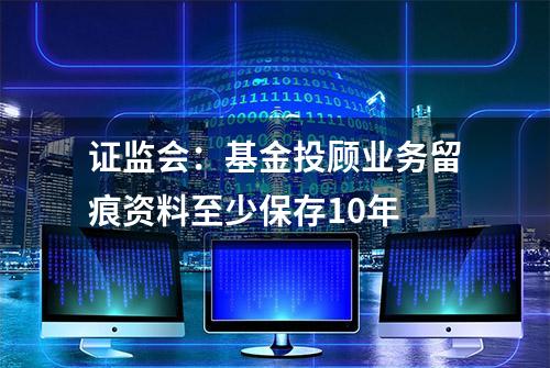 证监会：基金投顾业务留痕资料至少保存10年