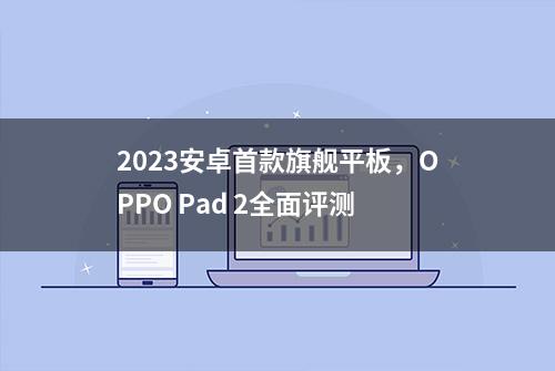 2023安卓首款旗舰平板，OPPO Pad 2全面评测