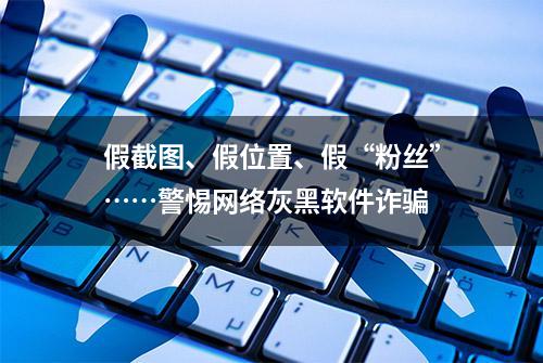 假截图、假位置、假“粉丝”……警惕网络灰黑软件诈骗