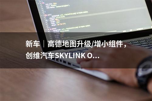 新车｜高德地图升级/增小组件，创维汽车SKYLINK OTA升级2.6版本