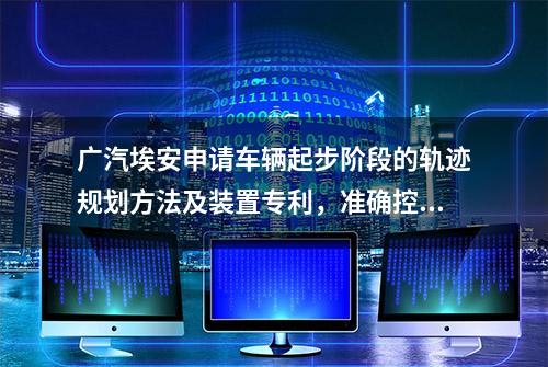 广汽埃安申请车辆起步阶段的轨迹规划方法及装置专利，准确控制车辆沿自车道起步前行，提升了用户使用体验度