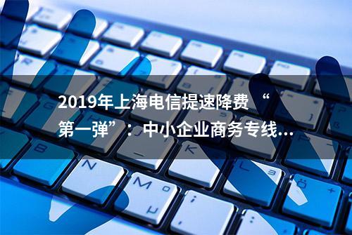 2019年上海电信提速降费 “第一弹”：中小企业商务专线最高可到500M