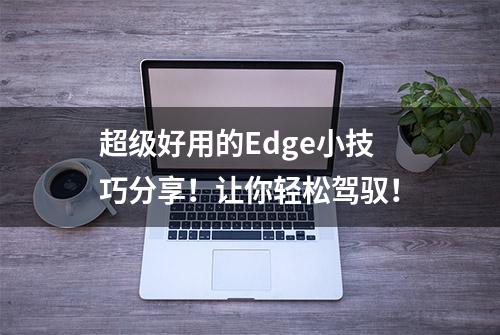 超级好用的Edge小技巧分享！让你轻松驾驭！