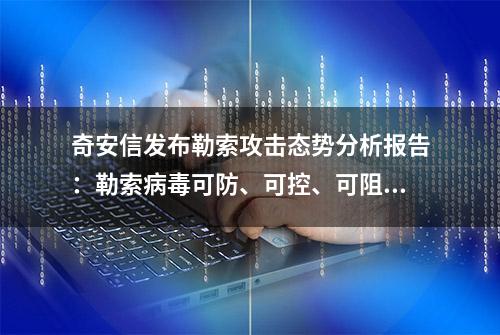 奇安信发布勒索攻击态势分析报告：勒索病毒可防、可控、可阻断