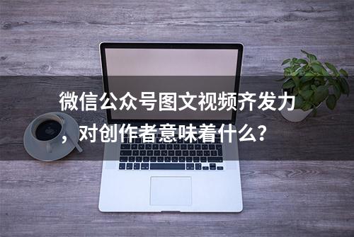 微信公众号图文视频齐发力，对创作者意味着什么？