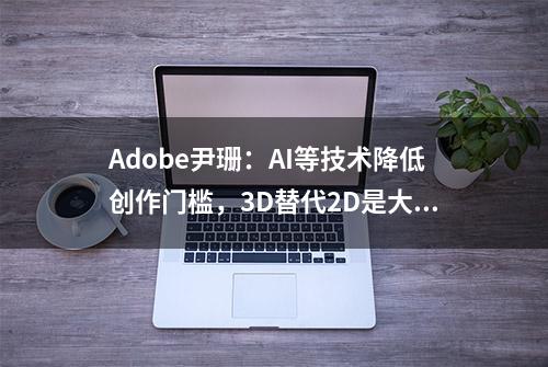 Adobe尹珊：AI等技术降低创作门槛，3D替代2D是大势所趋