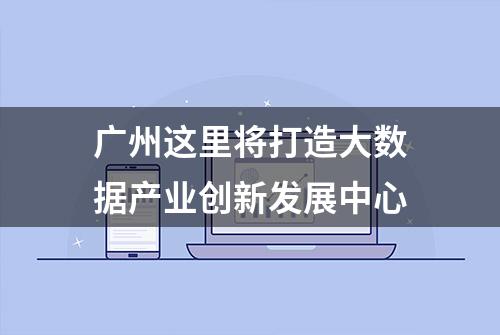 广州这里将打造大数据产业创新发展中心