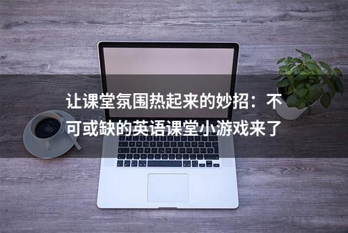 让课堂氛围热起来的妙招：不可或缺的英语课堂小游戏来了