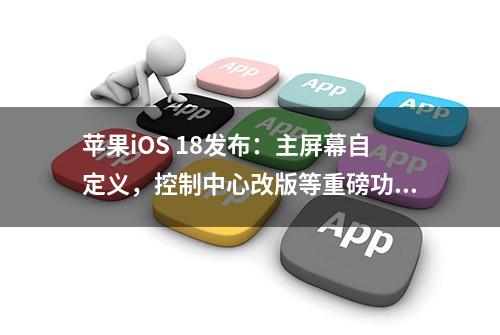 苹果iOS 18发布：主屏幕自定义，控制中心改版等重磅功能来袭