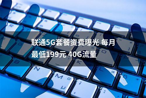 联通5G套餐资费曝光 每月最低199元 40G流量