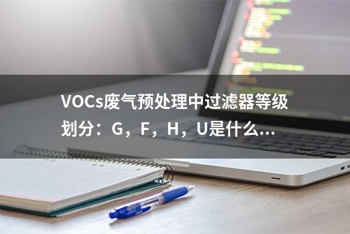 VOCs废气预处理中过滤器等级划分：G，F，H，U是什么等级？