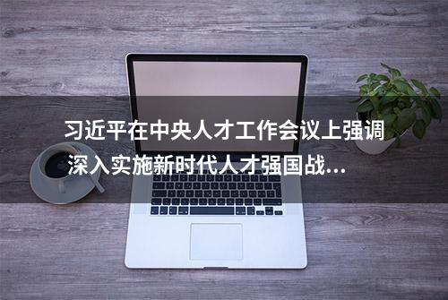 习近平在中央人才工作会议上强调 深入实施新时代人才强国战略 加快建设世界重要人才中心和创新高地