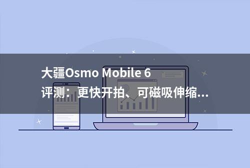 大疆Osmo Mobile 6评测：更快开拍、可磁吸伸缩的手机云台