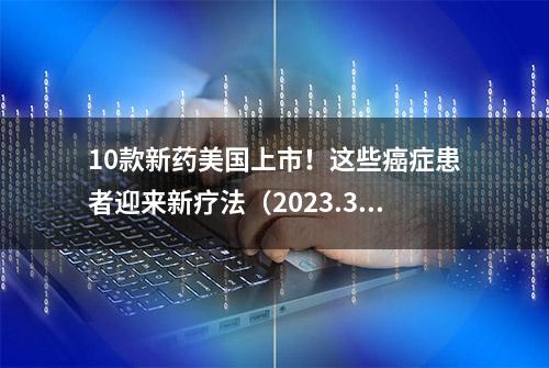 10款新药美国上市！这些癌症患者迎来新疗法（2023.3）