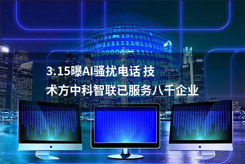 3.15曝AI骚扰电话 技术方中科智联已服务八千企业