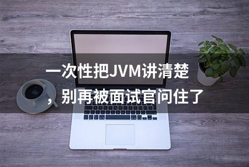 一次性把JVM讲清楚，别再被面试官问住了