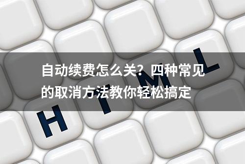 自动续费怎么关？四种常见的取消方法教你轻松搞定