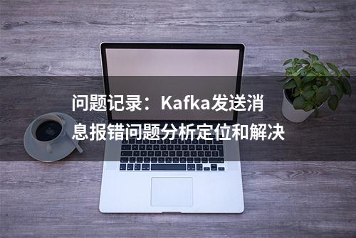 问题记录：Kafka发送消息报错问题分析定位和解决