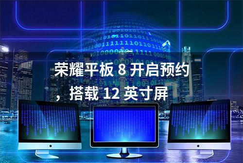 荣耀平板 8 开启预约，搭载 12 英寸屏