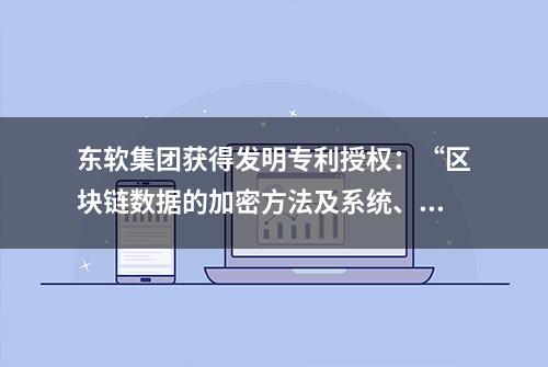 东软集团获得发明专利授权：“区块链数据的加密方法及系统、解密方法、装置及设备”