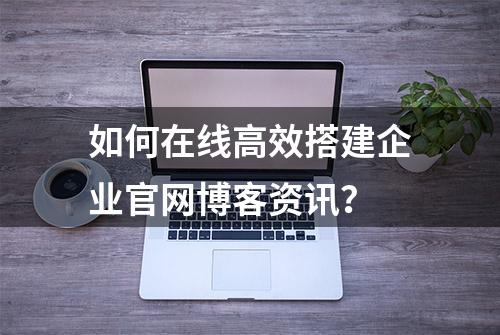 如何在线高效搭建企业官网博客资讯？