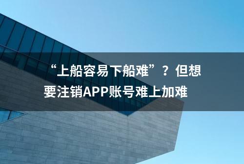 “上船容易下船难”？但想要注销APP账号难上加难