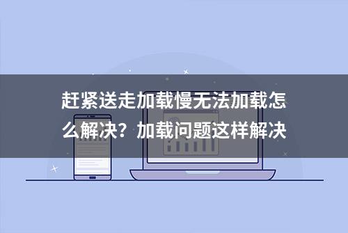 赶紧送走加载慢无法加载怎么解决？加载问题这样解决