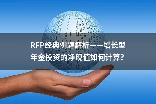 RFP经典例题解析——增长型年金投资的净现值如何计算？