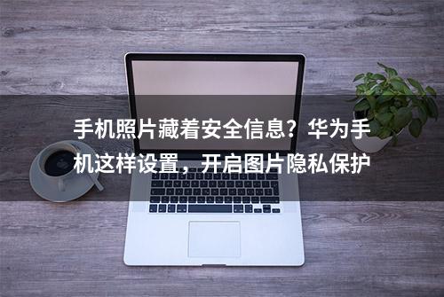 手机照片藏着安全信息？华为手机这样设置，开启图片隐私保护