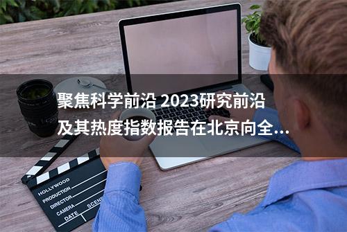 聚焦科学前沿 2023研究前沿及其热度指数报告在北京向全球发布