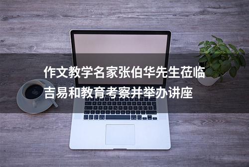 作文教学名家张伯华先生莅临吉易和教育考察并举办讲座