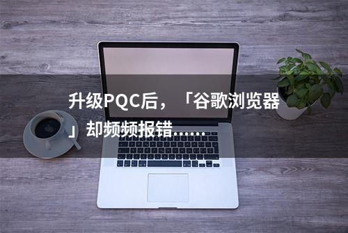 升级PQC后，「谷歌浏览器」却频频报错......