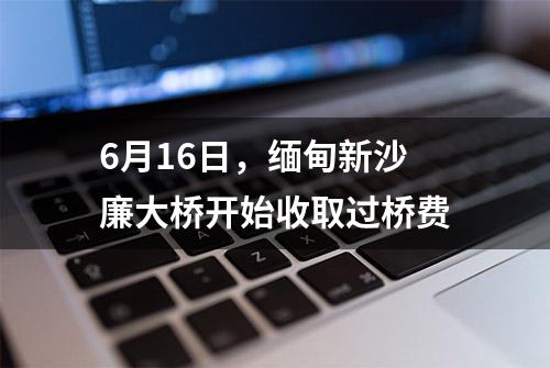 6月16日，缅甸新沙廉大桥开始收取过桥费