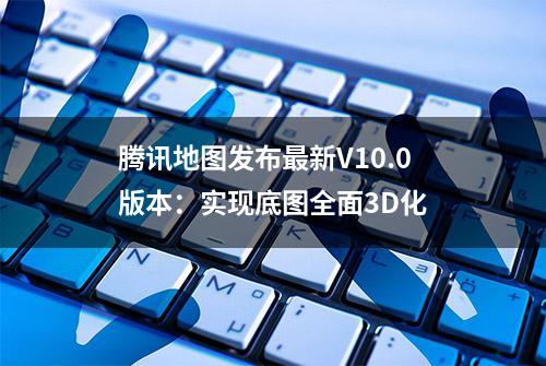 腾讯地图发布最新V10.0版本：实现底图全面3D化