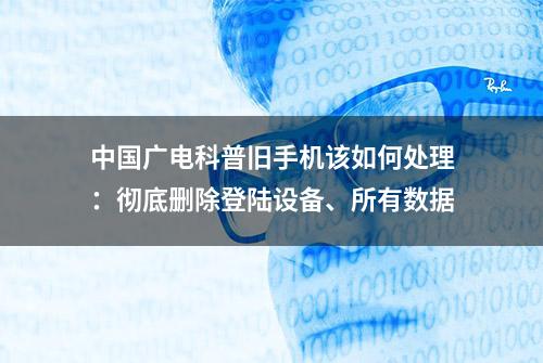 中国广电科普旧手机该如何处理：彻底删除登陆设备、所有数据