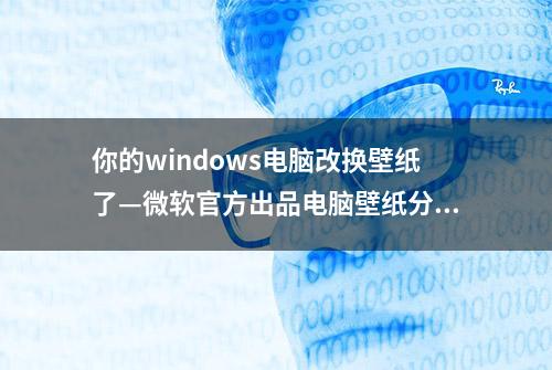 你的windows电脑改换壁纸了—微软官方出品电脑壁纸分享