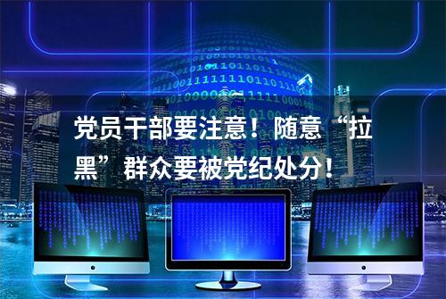 党员干部要注意！随意“拉黑”群众要被党纪处分！