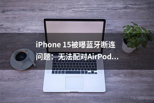 iPhone 15被曝蓝牙断连问题：无法配对AirPods、车载系统