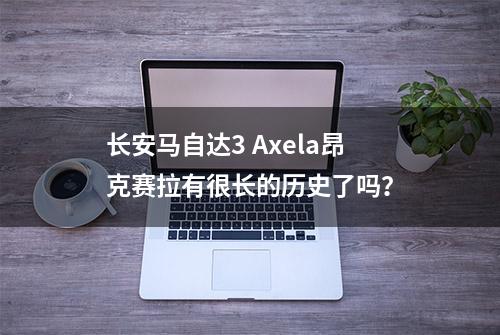 长安马自达3 Axela昂克赛拉有很长的历史了吗？