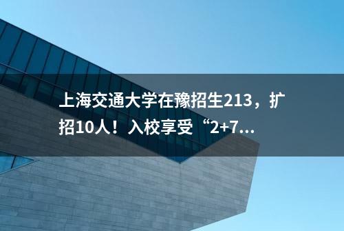 上海交通大学在豫招生213，扩招10人！入校享受“2+7+13+X”培养新模式