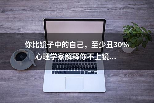 你比镜子中的自己，至少丑30% ｜ 心理学家解释你不上镜的原因