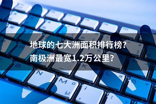 地球的七大洲面积排行榜？南极洲最宽1.2万公里？