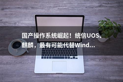 国产操作系统崛起！统信UOS、麒麟，最有可能代替Windows