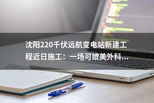 沈阳220千伏远航变电站新建工程近日施工：一场可媲美外科手术的设备安装作业完美上演