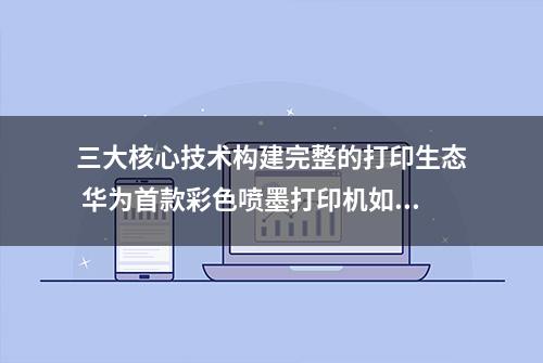 三大核心技术构建完整的打印生态 华为首款彩色喷墨打印机如何破局