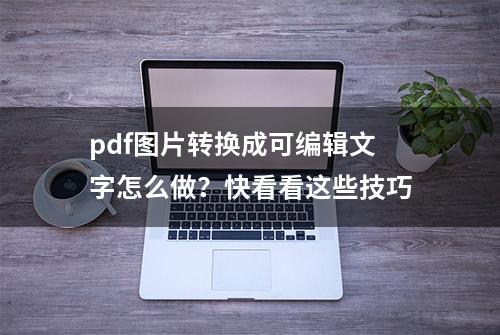 pdf图片转换成可编辑文字怎么做？快看看这些技巧